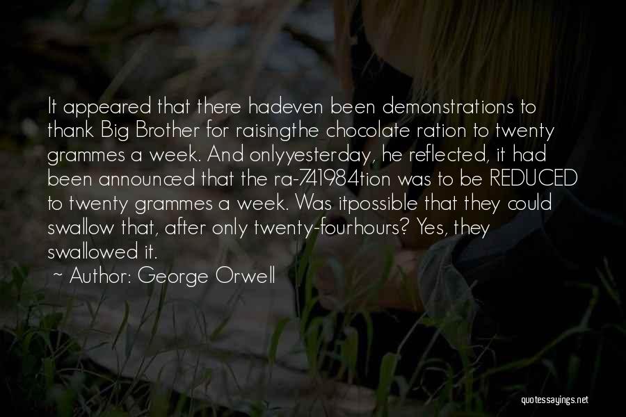 George Orwell Quotes: It Appeared That There Hadeven Been Demonstrations To Thank Big Brother For Raisingthe Chocolate Ration To Twenty Grammes A Week.