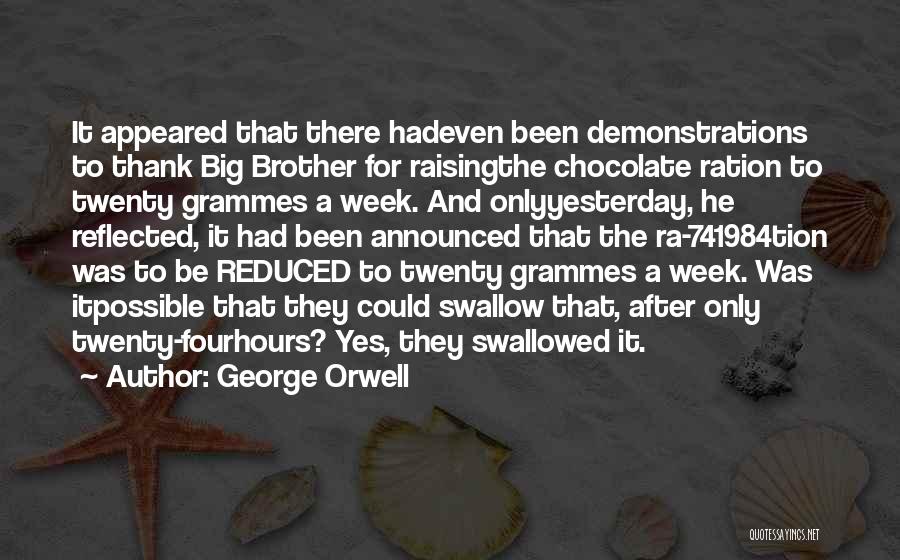 George Orwell Quotes: It Appeared That There Hadeven Been Demonstrations To Thank Big Brother For Raisingthe Chocolate Ration To Twenty Grammes A Week.