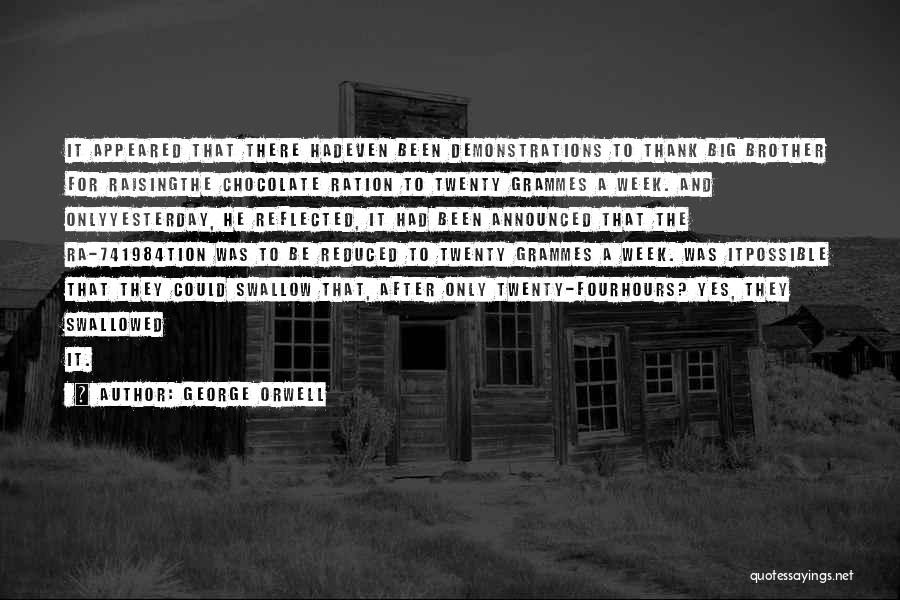 George Orwell Quotes: It Appeared That There Hadeven Been Demonstrations To Thank Big Brother For Raisingthe Chocolate Ration To Twenty Grammes A Week.