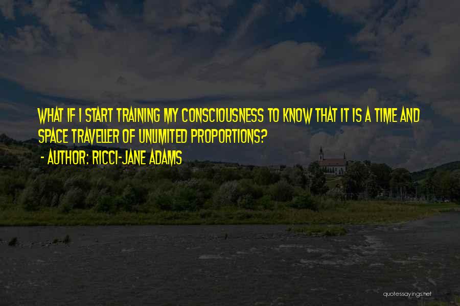 Ricci-Jane Adams Quotes: What If I Start Training My Consciousness To Know That It Is A Time And Space Traveller Of Unlimited Proportions?