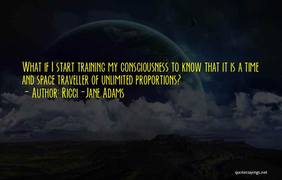 Ricci-Jane Adams Quotes: What If I Start Training My Consciousness To Know That It Is A Time And Space Traveller Of Unlimited Proportions?