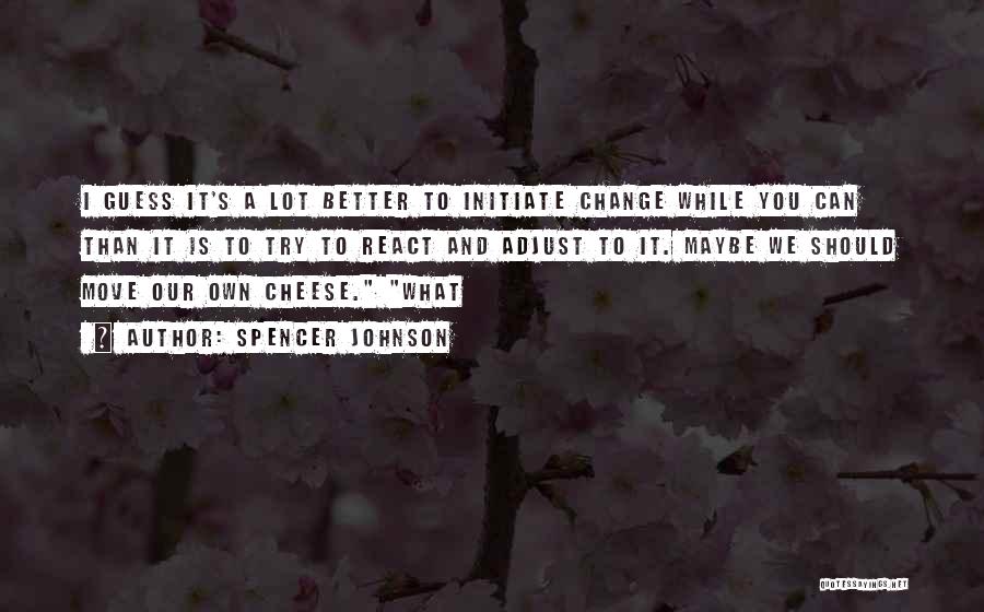 Spencer Johnson Quotes: I Guess It's A Lot Better To Initiate Change While You Can Than It Is To Try To React And