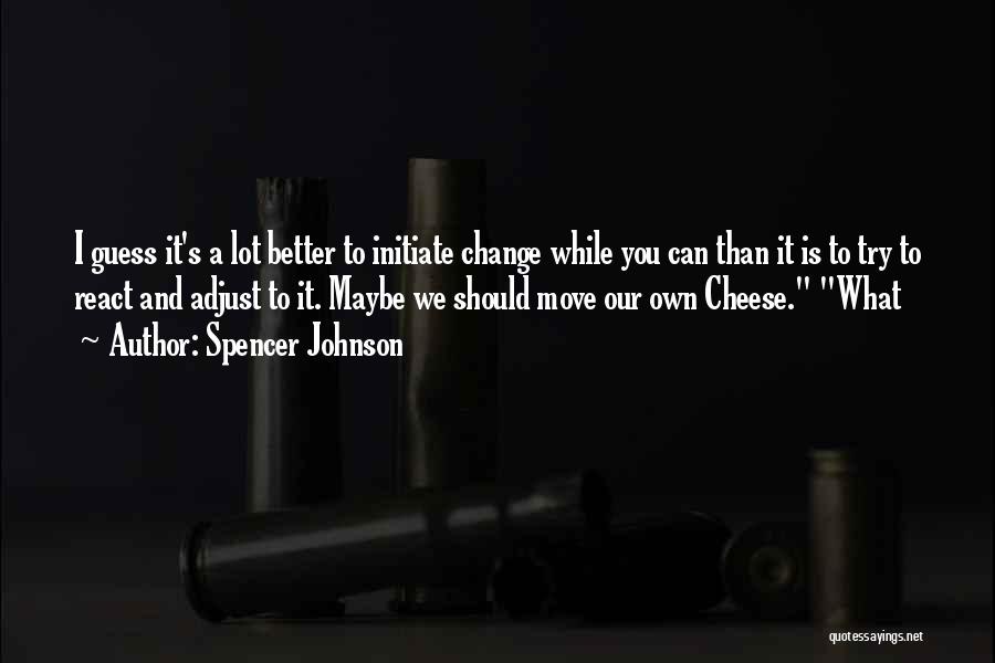 Spencer Johnson Quotes: I Guess It's A Lot Better To Initiate Change While You Can Than It Is To Try To React And