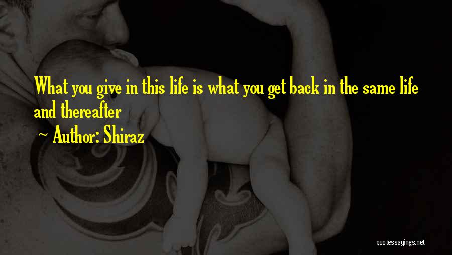 Shiraz Quotes: What You Give In This Life Is What You Get Back In The Same Life And Thereafter