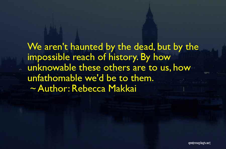 Rebecca Makkai Quotes: We Aren't Haunted By The Dead, But By The Impossible Reach Of History. By How Unknowable These Others Are To