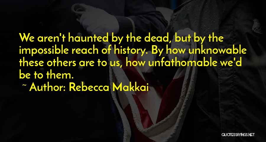 Rebecca Makkai Quotes: We Aren't Haunted By The Dead, But By The Impossible Reach Of History. By How Unknowable These Others Are To