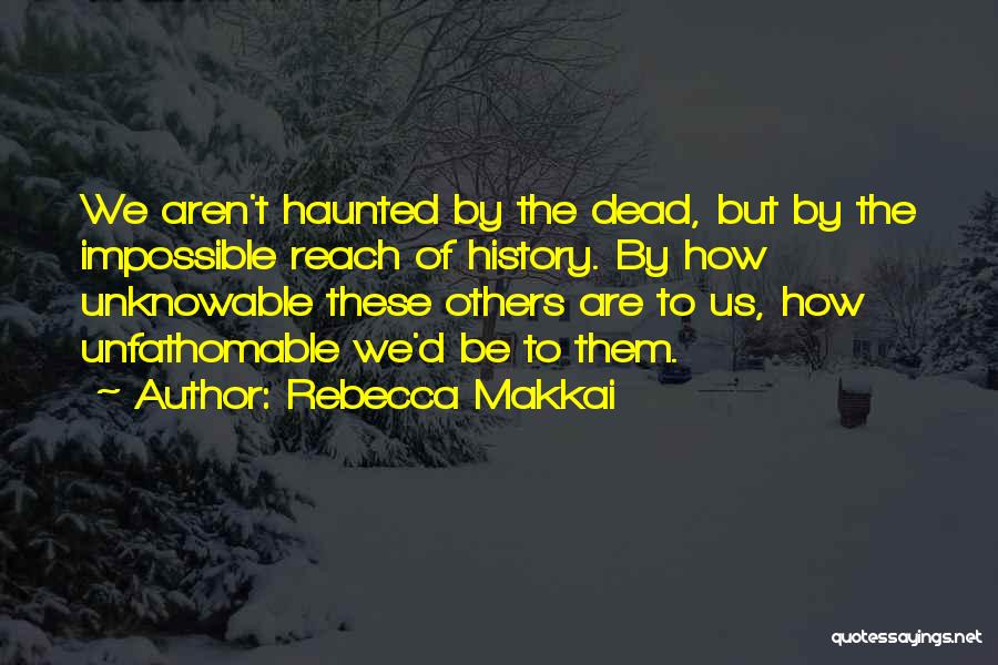 Rebecca Makkai Quotes: We Aren't Haunted By The Dead, But By The Impossible Reach Of History. By How Unknowable These Others Are To