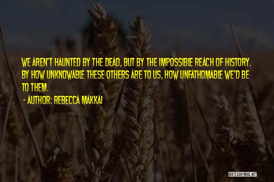 Rebecca Makkai Quotes: We Aren't Haunted By The Dead, But By The Impossible Reach Of History. By How Unknowable These Others Are To