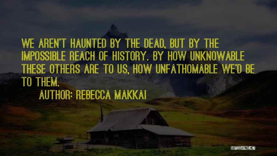 Rebecca Makkai Quotes: We Aren't Haunted By The Dead, But By The Impossible Reach Of History. By How Unknowable These Others Are To