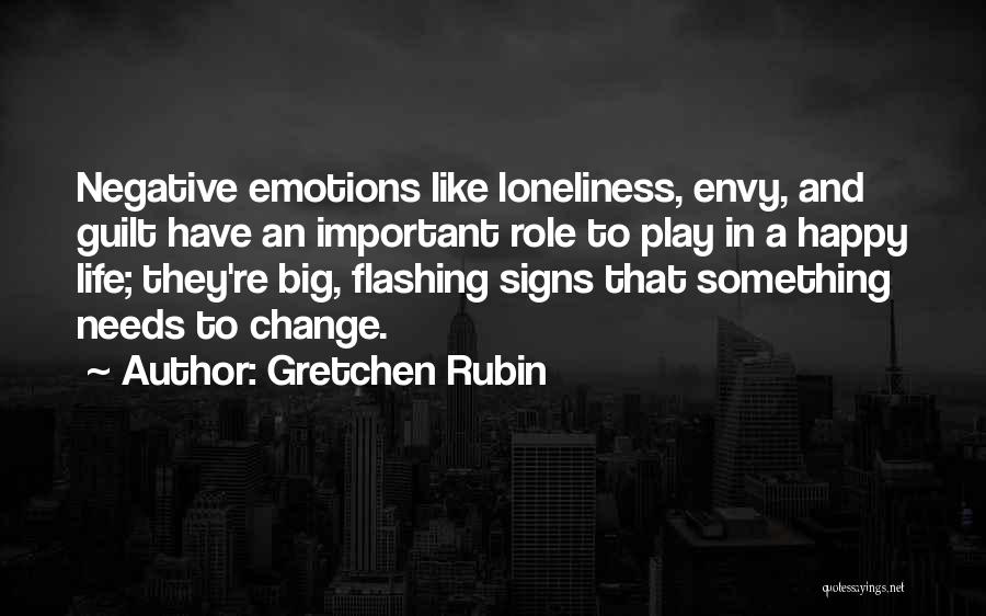 Gretchen Rubin Quotes: Negative Emotions Like Loneliness, Envy, And Guilt Have An Important Role To Play In A Happy Life; They're Big, Flashing