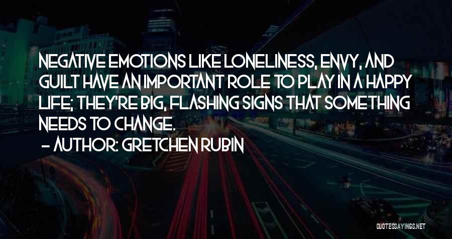 Gretchen Rubin Quotes: Negative Emotions Like Loneliness, Envy, And Guilt Have An Important Role To Play In A Happy Life; They're Big, Flashing