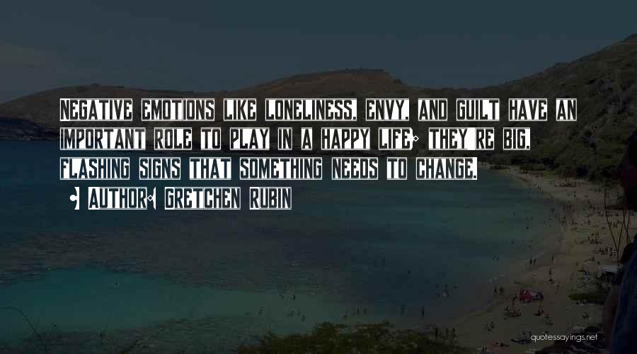 Gretchen Rubin Quotes: Negative Emotions Like Loneliness, Envy, And Guilt Have An Important Role To Play In A Happy Life; They're Big, Flashing