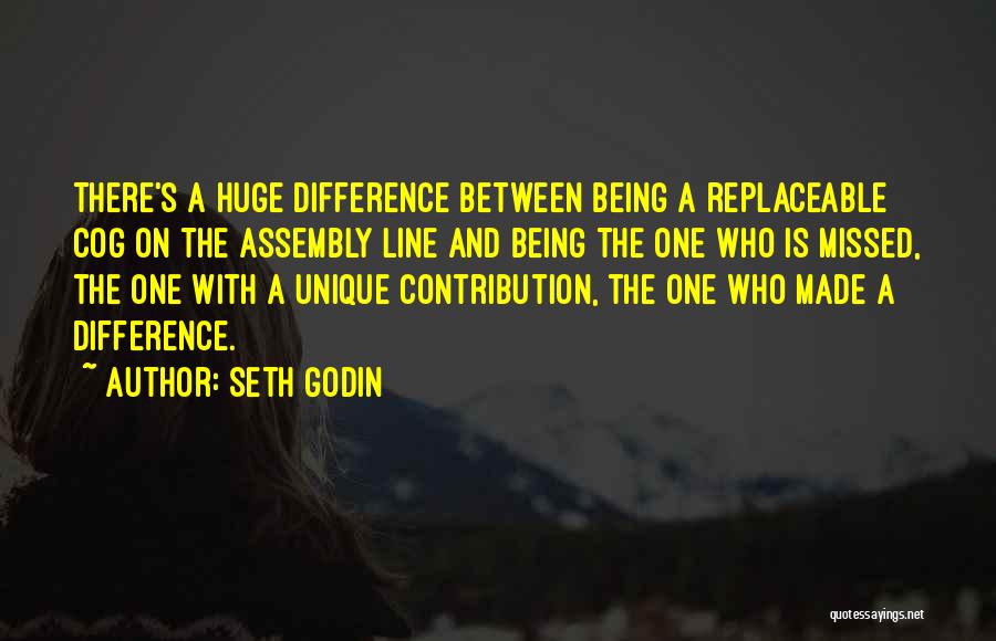 Seth Godin Quotes: There's A Huge Difference Between Being A Replaceable Cog On The Assembly Line And Being The One Who Is Missed,