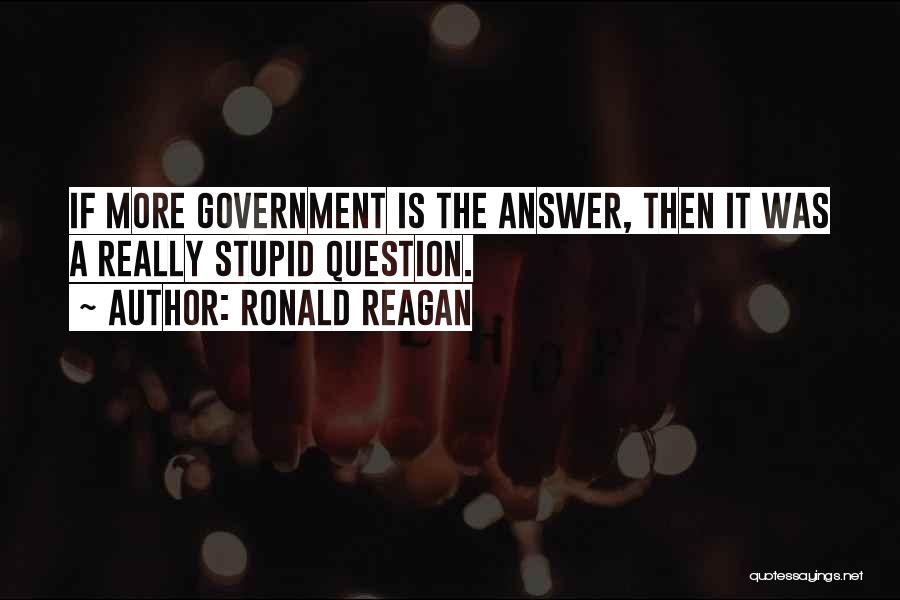 Ronald Reagan Quotes: If More Government Is The Answer, Then It Was A Really Stupid Question.