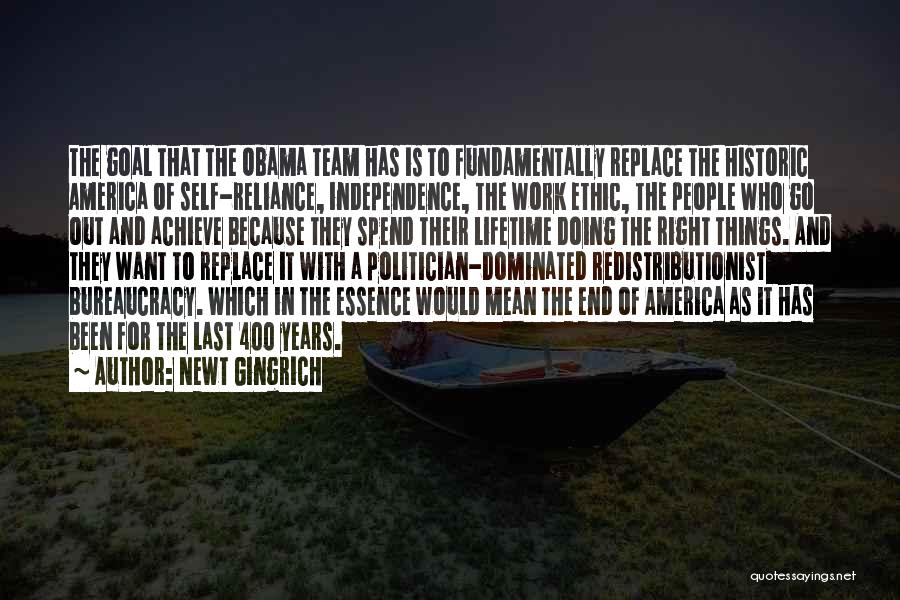 Newt Gingrich Quotes: The Goal That The Obama Team Has Is To Fundamentally Replace The Historic America Of Self-reliance, Independence, The Work Ethic,