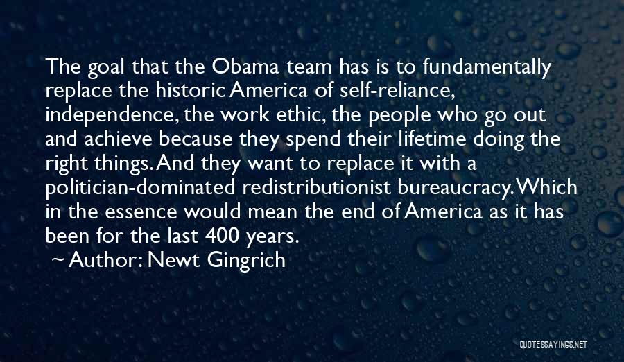 Newt Gingrich Quotes: The Goal That The Obama Team Has Is To Fundamentally Replace The Historic America Of Self-reliance, Independence, The Work Ethic,