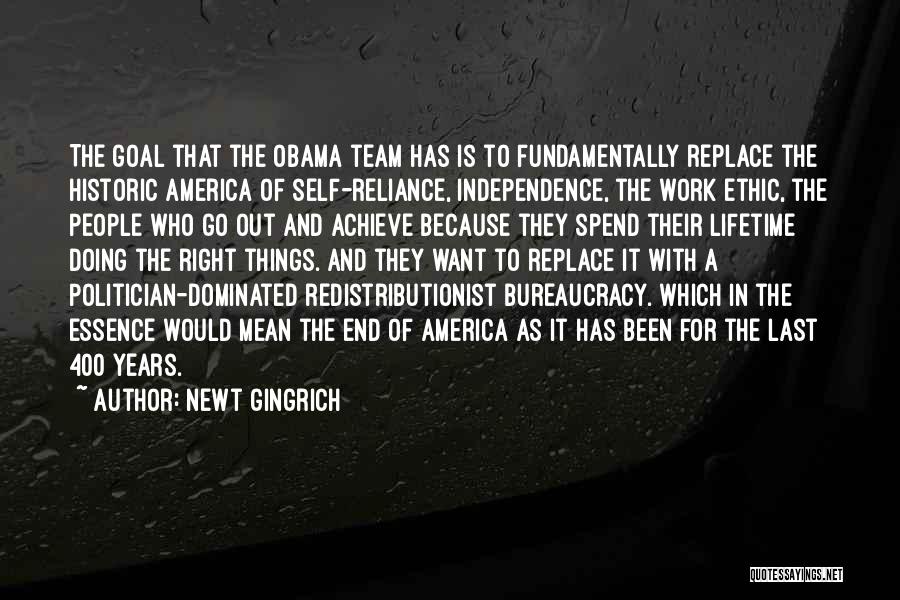 Newt Gingrich Quotes: The Goal That The Obama Team Has Is To Fundamentally Replace The Historic America Of Self-reliance, Independence, The Work Ethic,