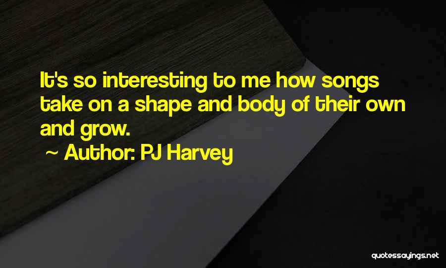 PJ Harvey Quotes: It's So Interesting To Me How Songs Take On A Shape And Body Of Their Own And Grow.