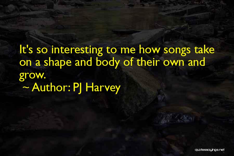 PJ Harvey Quotes: It's So Interesting To Me How Songs Take On A Shape And Body Of Their Own And Grow.