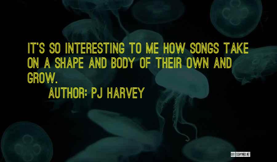 PJ Harvey Quotes: It's So Interesting To Me How Songs Take On A Shape And Body Of Their Own And Grow.