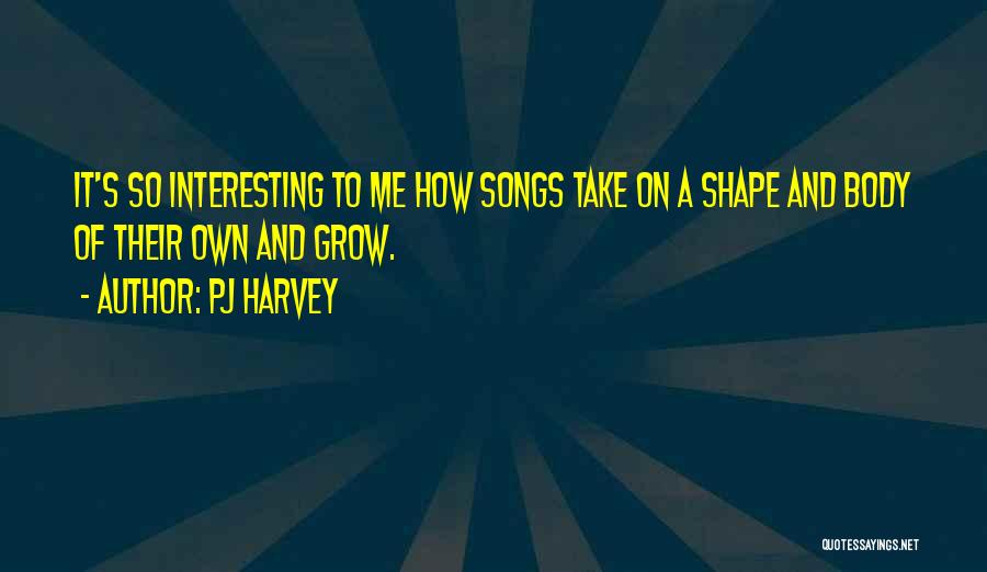 PJ Harvey Quotes: It's So Interesting To Me How Songs Take On A Shape And Body Of Their Own And Grow.