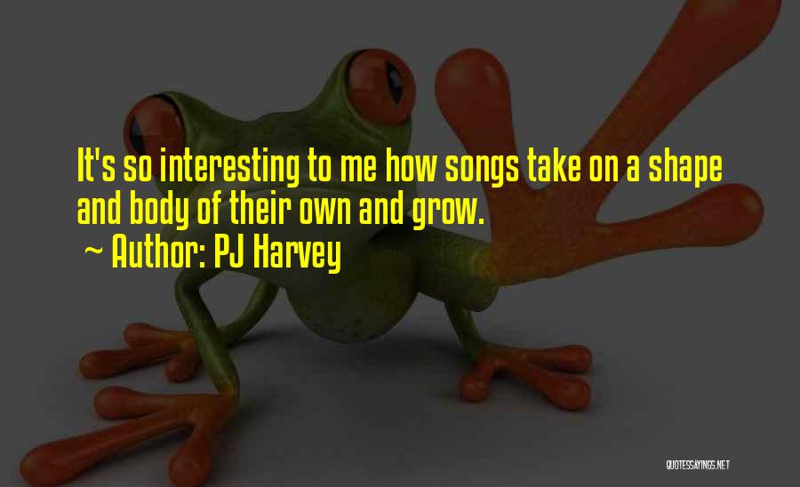 PJ Harvey Quotes: It's So Interesting To Me How Songs Take On A Shape And Body Of Their Own And Grow.