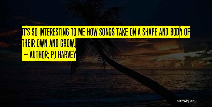 PJ Harvey Quotes: It's So Interesting To Me How Songs Take On A Shape And Body Of Their Own And Grow.