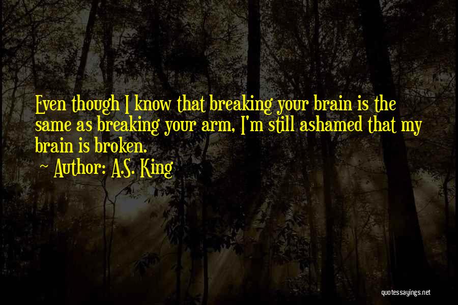 A.S. King Quotes: Even Though I Know That Breaking Your Brain Is The Same As Breaking Your Arm, I'm Still Ashamed That My