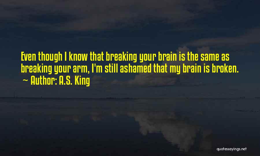 A.S. King Quotes: Even Though I Know That Breaking Your Brain Is The Same As Breaking Your Arm, I'm Still Ashamed That My