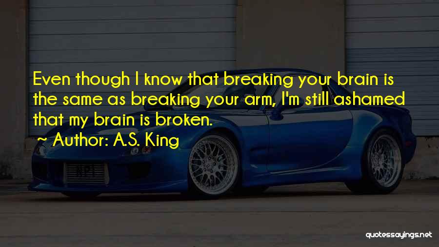 A.S. King Quotes: Even Though I Know That Breaking Your Brain Is The Same As Breaking Your Arm, I'm Still Ashamed That My