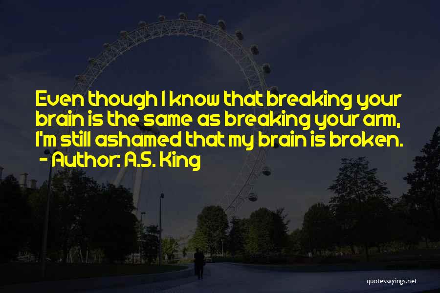 A.S. King Quotes: Even Though I Know That Breaking Your Brain Is The Same As Breaking Your Arm, I'm Still Ashamed That My