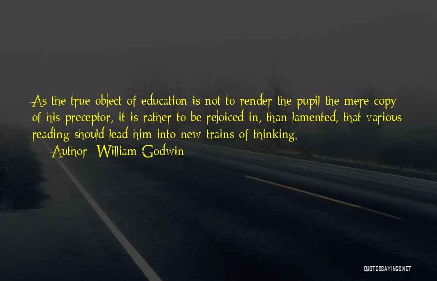 William Godwin Quotes: As The True Object Of Education Is Not To Render The Pupil The Mere Copy Of His Preceptor, It Is