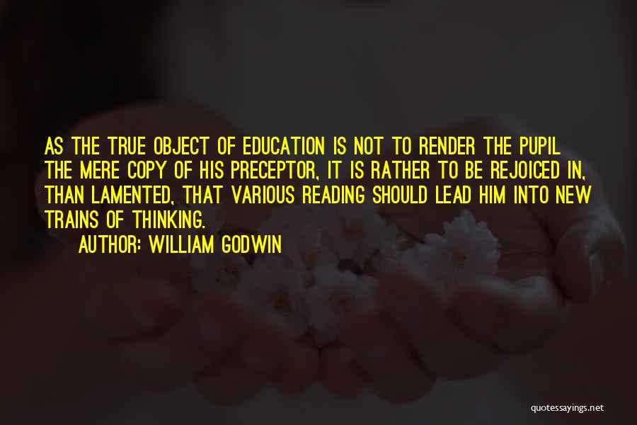 William Godwin Quotes: As The True Object Of Education Is Not To Render The Pupil The Mere Copy Of His Preceptor, It Is