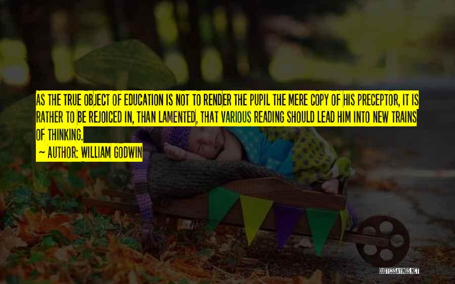 William Godwin Quotes: As The True Object Of Education Is Not To Render The Pupil The Mere Copy Of His Preceptor, It Is