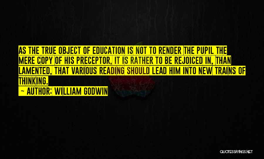 William Godwin Quotes: As The True Object Of Education Is Not To Render The Pupil The Mere Copy Of His Preceptor, It Is