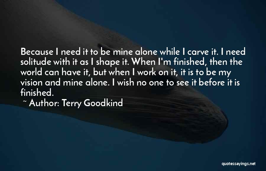 Terry Goodkind Quotes: Because I Need It To Be Mine Alone While I Carve It. I Need Solitude With It As I Shape