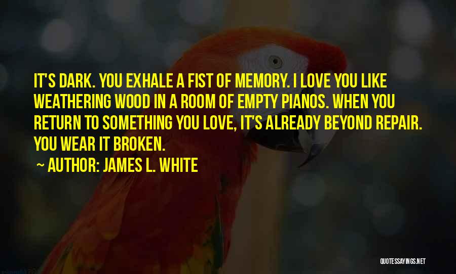 James L. White Quotes: It's Dark. You Exhale A Fist Of Memory. I Love You Like Weathering Wood In A Room Of Empty Pianos.