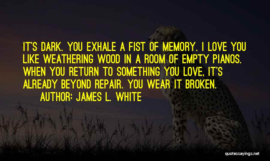 James L. White Quotes: It's Dark. You Exhale A Fist Of Memory. I Love You Like Weathering Wood In A Room Of Empty Pianos.