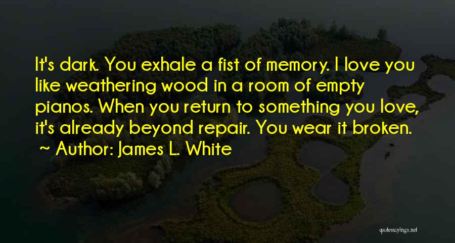 James L. White Quotes: It's Dark. You Exhale A Fist Of Memory. I Love You Like Weathering Wood In A Room Of Empty Pianos.