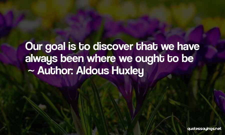 Aldous Huxley Quotes: Our Goal Is To Discover That We Have Always Been Where We Ought To Be