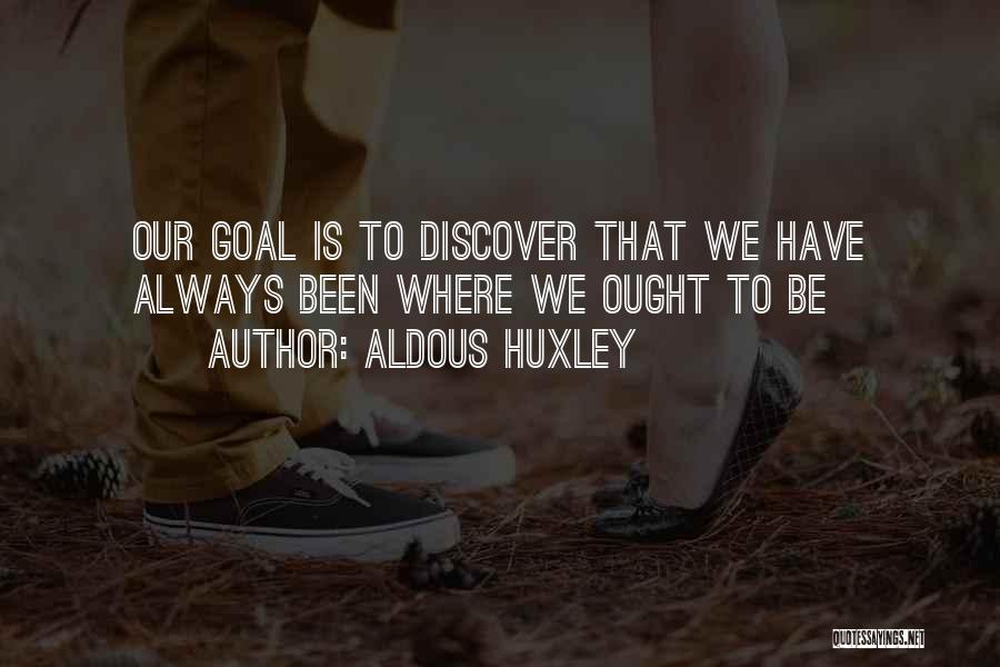 Aldous Huxley Quotes: Our Goal Is To Discover That We Have Always Been Where We Ought To Be