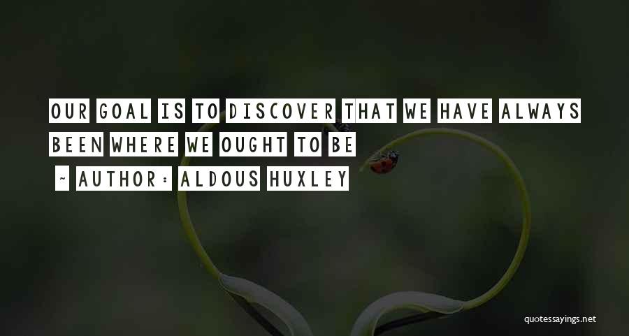 Aldous Huxley Quotes: Our Goal Is To Discover That We Have Always Been Where We Ought To Be
