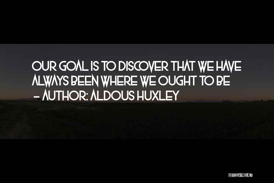 Aldous Huxley Quotes: Our Goal Is To Discover That We Have Always Been Where We Ought To Be