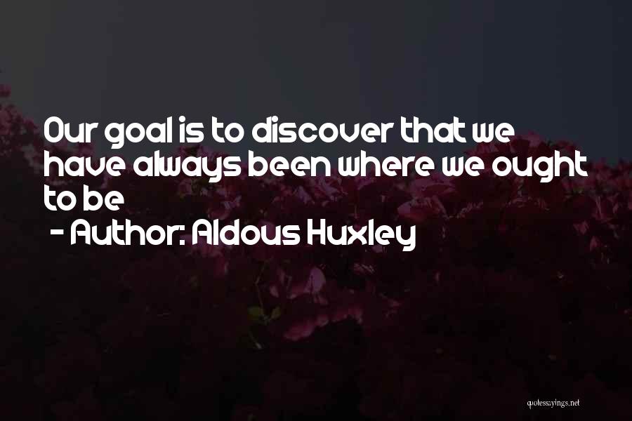 Aldous Huxley Quotes: Our Goal Is To Discover That We Have Always Been Where We Ought To Be
