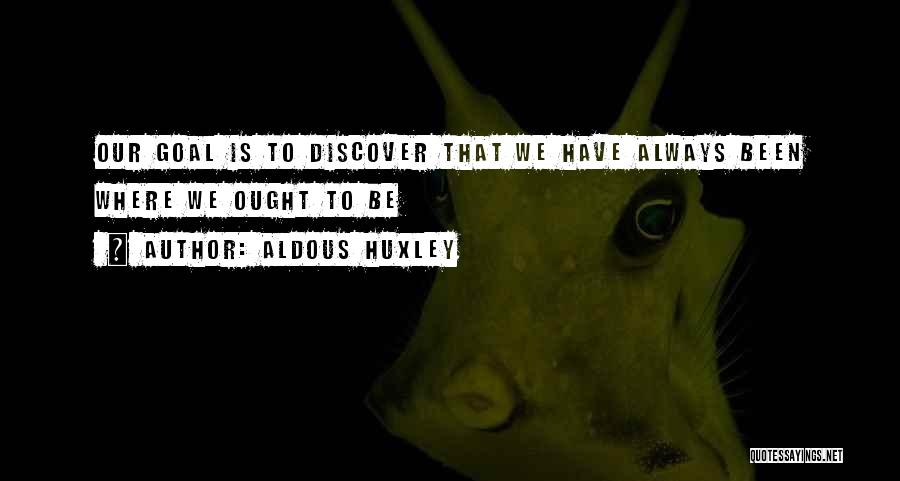 Aldous Huxley Quotes: Our Goal Is To Discover That We Have Always Been Where We Ought To Be