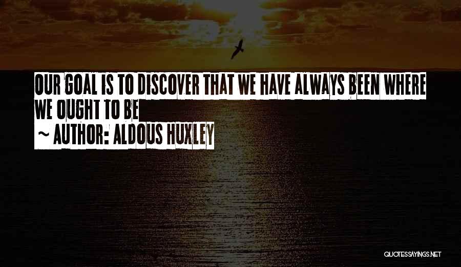 Aldous Huxley Quotes: Our Goal Is To Discover That We Have Always Been Where We Ought To Be