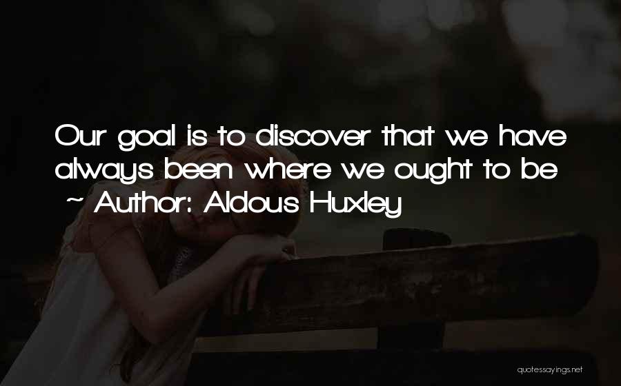 Aldous Huxley Quotes: Our Goal Is To Discover That We Have Always Been Where We Ought To Be