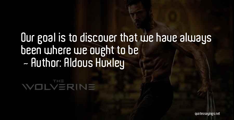 Aldous Huxley Quotes: Our Goal Is To Discover That We Have Always Been Where We Ought To Be