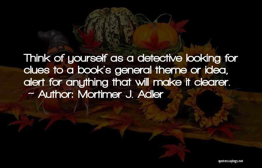 Mortimer J. Adler Quotes: Think Of Yourself As A Detective Looking For Clues To A Book's General Theme Or Idea, Alert For Anything That