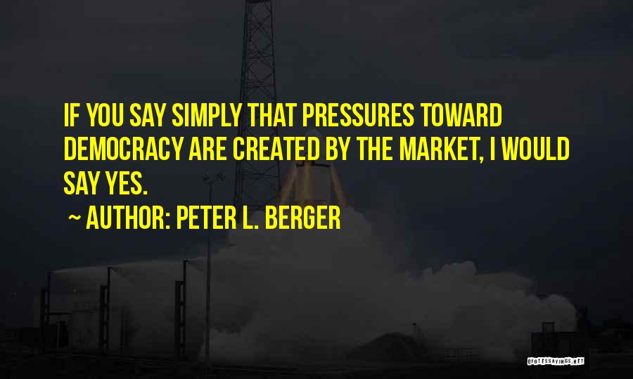 Peter L. Berger Quotes: If You Say Simply That Pressures Toward Democracy Are Created By The Market, I Would Say Yes.